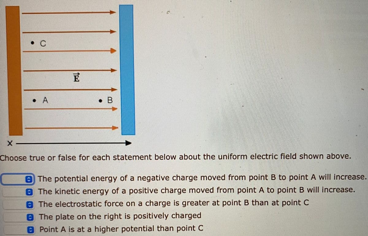 • A
• B
Choose true or false for each statement below about the uniform electric field shown above.
The potential energy of a negative charge moved from point B to point A will increase.
8The kinetic energy of a positive charge moved from point A to point B will increase.
The electrostatic force on a charge is greater at point B than at point C
8The plate on the right is positively charged
8Point A is at a higher potential than point C
