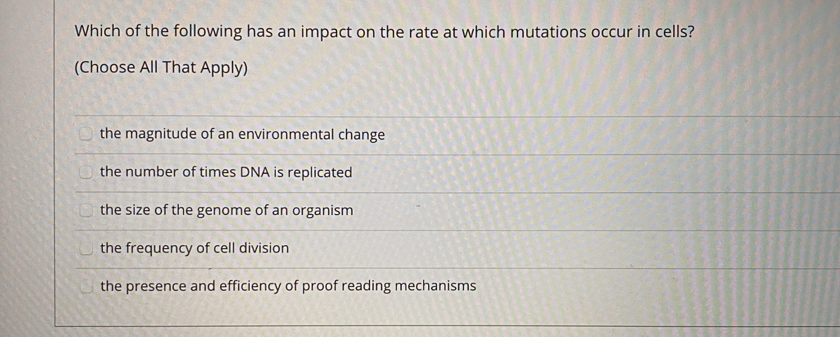 Which of the following has an impact on the rate at which mutations occur in cells?
(Choose All That Apply)
the magnitude of an environmental change
the number of times DNA is replicated
the size of the genome of an organism
the frequency of cell division
