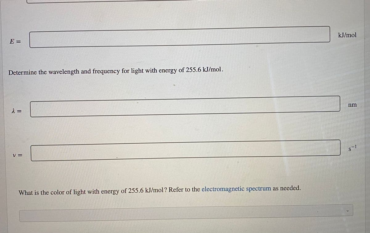 kJ/mol
E =
Determine the wavelength and frequency for light with energy of 255.6 kJ/mol.
nm
V =
What is the color of light with energy of 255.6 kJ/mol? Refer to the electromagnetic spectrum as needed.
