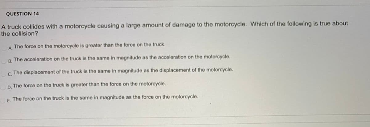 QUESTION 14
A truck collides with a motorcycle causing a large amount of damage to the motorcycle. Which of the following is true about
the collision?
A.
The force on the motorcycle is greater than the force on the truck.
В.
The acceleration on the truck is the same in magnitude as the acceleration on the motorcycle.
С.
The displacement of the truck is the same in magnitude as the displacement of the motorcycle.
The force on the truck is greater than the force on the motorcycle.
D.
E The force on the truck is the same in magnitude as the force on the motorcycle.
E,
