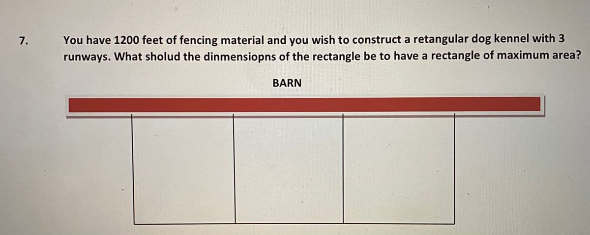 **Problem Statement:**

You have 1200 feet of fencing material and you wish to construct a rectangular dog kennel with 3 runways. What should the dimensions of the rectangle be to have a rectangle of maximum area?

**Diagram Explanation:**

The diagram below the problem statement illustrates the setup:

- A long horizontal rectangle represents the "BARN."
- Four vertical lines divide the rectangular area below the barn into three separate sections (referred to as the runways).

The task is to determine the optimal dimensions of this rectangular area to maximize the total area covered by the runways, given the limited fencing material. Since the barn is one side of the rectangle, fencing will only be needed for three sides per runway (one long side and the partitioning).