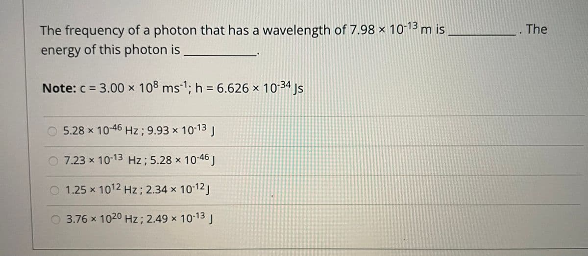 The frequency of a photon that has a wavelength of 7.98 × 10-13 m is
energy of this photon is
The
Note: c = 3.00 × 108 ms-1; h = 6.626 × 10:34 js
%3D
5.28 x 10-46 Hz; 9.93 × 10-13J
7.23 x 10-13 Hz ; 5.28 x 10-46 J
1.25 x 1012 Hz; 2.34 x 10-12 J
3.76 x 1020 Hz; 2.49 x 10-13J
