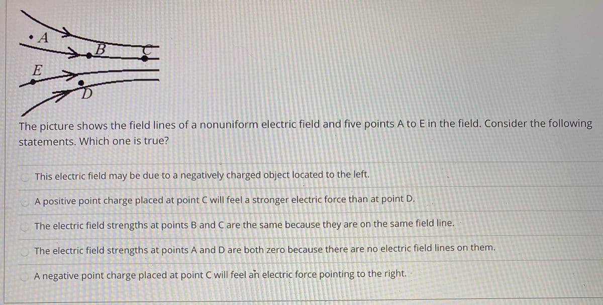 A
E
The picture shows the field lines of a nonuniform electric field and five points A to E in the field. Consider the following
statements. Which one is true?
This electric field may be due to a negatively charged object located to the left.
A positive point charge placed at point C will feel a stronger electric force than at point D.
OThe electric field strengths at points B and C are the same because they are on the same field line.
OThe electric field strengths at points A and D are both zero because there are no electric field lines on them.
A negative point charge placed at point C will feel an electric force pointing to the right.
