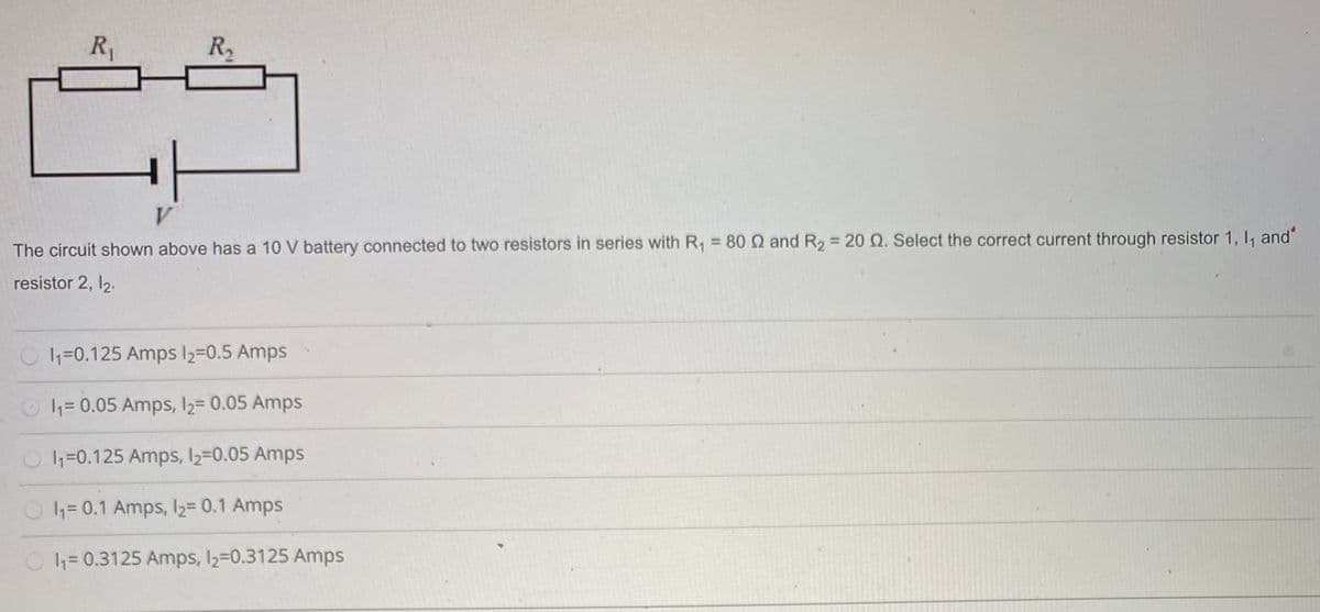 R1
R,
V
%3D
The circuit shown above has a 10 V battery connected to two resistors in series with R = 80 Q and R2 = 20Q. Select the correct current through resistor 1, I, and"
resistor 2, 12.
h=0.125 Amps 2=0.5 Amps
h= 0.05 Amps, 12= 0.05 Amps
O1=0.125 Amps, l2=0.05 Amps
O4= 0.1 Amps, l2= 0.1 Amps
3D0.3125 Amps, 2=0.3125 Amps
