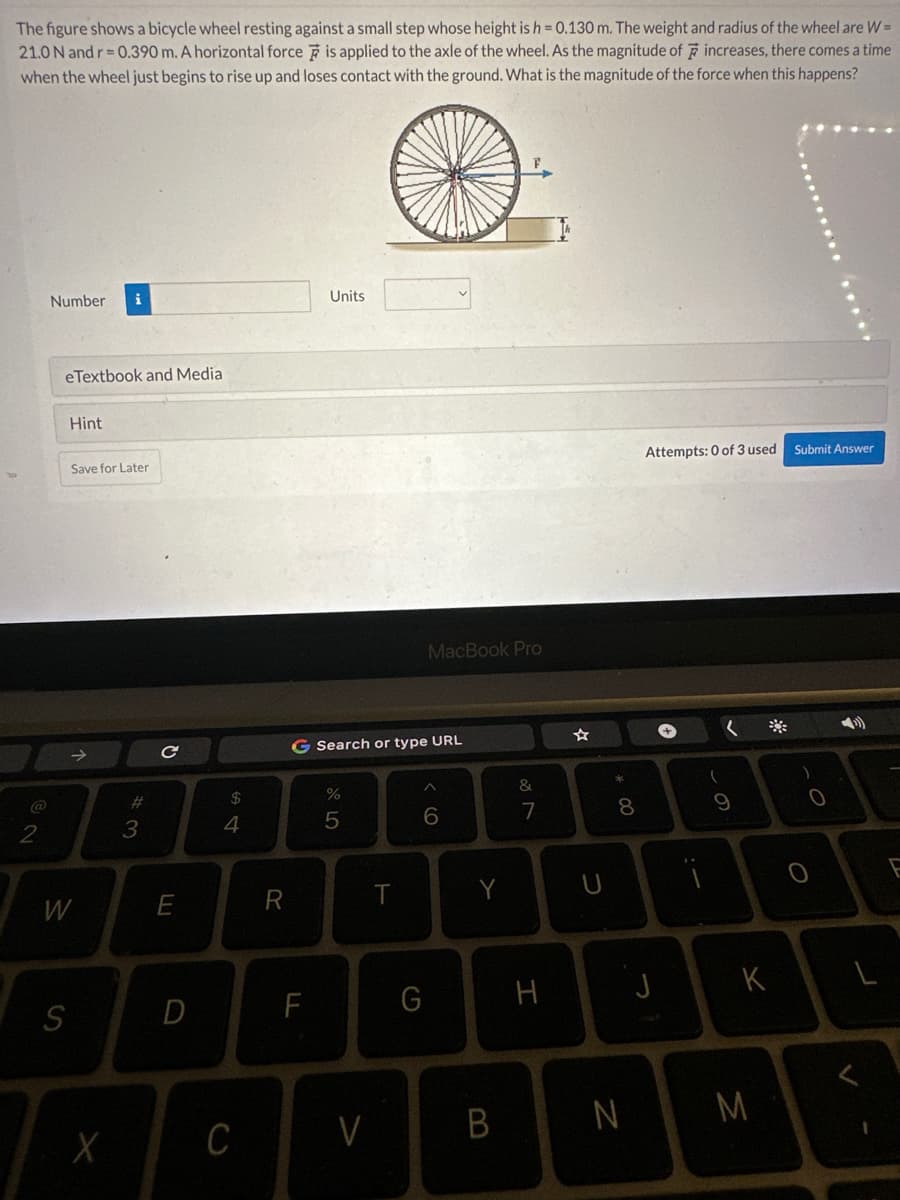 The figure shows a bicycle wheel resting against a small step whose height is h = 0.130 m. The weight and radius of the wheel are W=
21.0 N and r=0.390 m. A horizontal force is applied to the axle of the wheel. As the magnitude of increases, there comes a time
when the wheel just begins to rise up and loses contact with the ground. What is the magnitude of the force when this happens?
2
Number
eTextbook and Media
Hint
S
W
i
Save for Later
X
#3
C
E
D
$
4
C
R
Units
F
G Search or type URL
%
5
V
T
MacBook Pro
6
G
B
&
7
H
U
* 00
8
N
Attempts: 0 of 3 used
J
+
(
9
K
M
Submit Answer
O
L
F