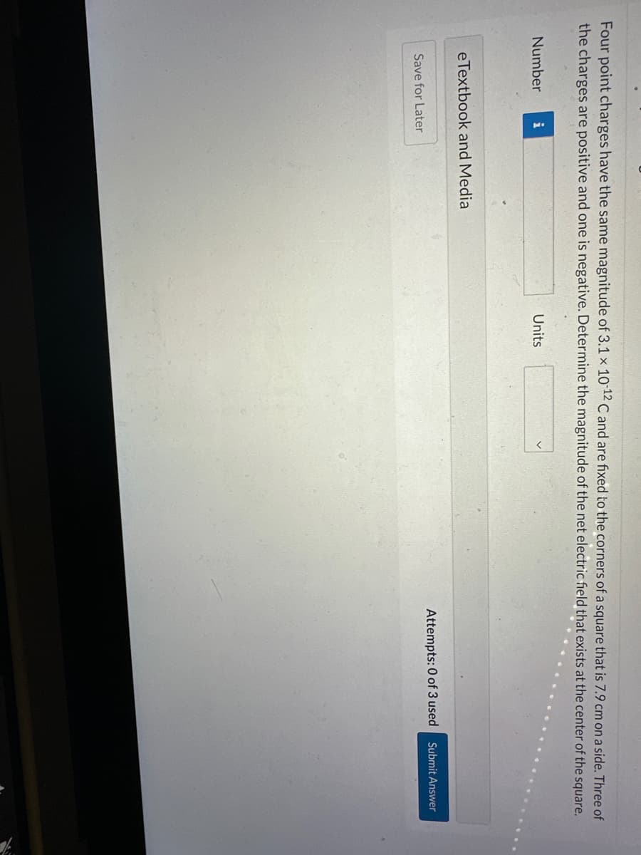Four point charges have the same magnitude of 3.1 x 10-12 C and are fixed to the corners of a square that is 7.9 cm on a side. Three of
the charges are positive and one is negative. Determine the magnitude of the net electric field that exists at the center of the square.
Number
i
eTextbook and Media
Save for Later
Units
Attempts: 0 of 3 used
Submit Answer
10