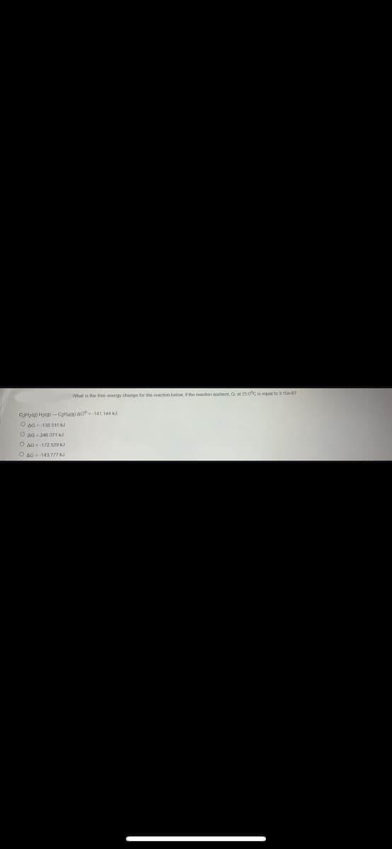 What is the free energy change for the reaction below, if the reaction quotient, Q, at 25 0°C is equal to 3.15-67
C₂H₂(a) H₂(a)-C₂Hala) AG-141.144 kJ
O AG-138.511 KJ
O AG-246 071 kJ
AG=-172529 kJ
O AG-143.777 kJ