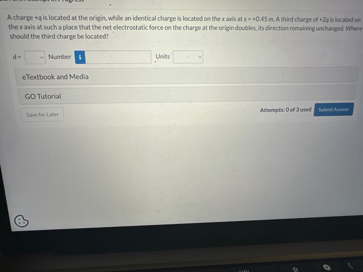 A charge +q is located at the origin, while an identical charge is located on the x axis at x = +0.45 m. A third charge of +2q is located on
the x axis at such a place that the net electrostatic force on the charge at the origin doubles, its direction remaining unchanged. Where
should the third charge be located?
d=
Number i
eTextbook and Media
GO Tutorial
Save for Later
Units
Attempts: 0 of 3 used
Submit Answer