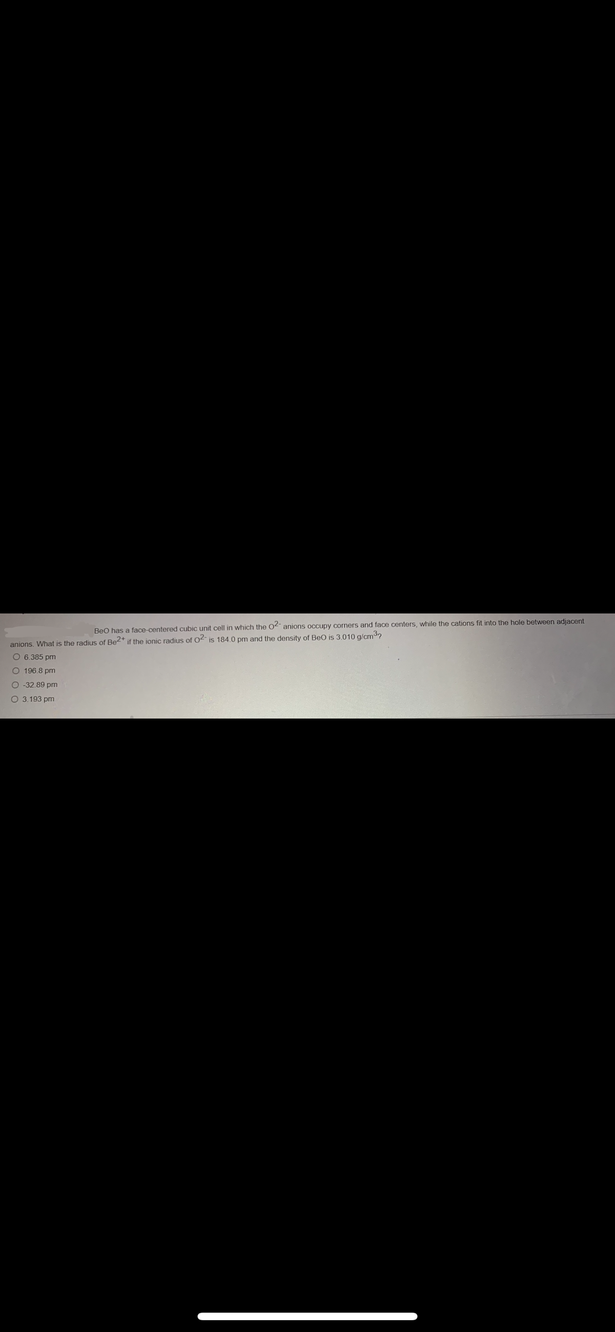 BeO has a face-centered cubic unit cell in which the O2- anions occupy corners and face centers, while the cations fit into the hole between adjacent
is 184.0 pm and the density of BeO is 3.010 g/cm³
anions. What is the radius of Be2+ if the ionic radius of 02-
O 6.385 pm
O 196.8 pm
O -32.89 pm
O 3.193 pm