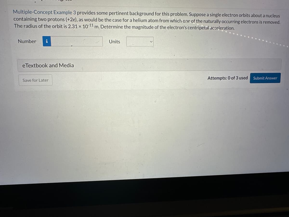 Multiple-Concept Example 3 provides some pertinent background for this problem. Suppose a single electron orbits about a nucleus
containing two protons (+2e), as would be the case for a helium atom from which one of the naturally occurring electrons is removed.
The radius of the orbit is 2.31 x 10-11 m. Determine the magnitude of the electron's centripetal acceleration.
Number
eTextbook and Media
Save for Later
Units
Attempts: 0 of 3 used
Submit Answer