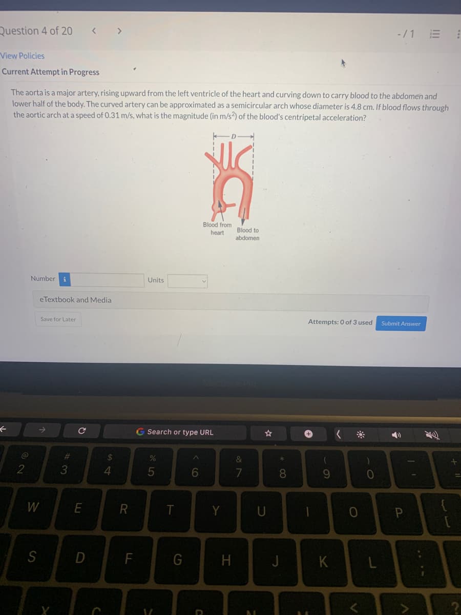 Question 4 of 20
View Policies
Current Attempt in Progress
←
The aorta is a major artery, rising upward from the left ventricle of the heart and curving down to carry blood to the abdomen and
lower half of the body. The curved artery can be approximated as a semicircular arch whose diameter is 4.8 cm. If blood flows through
the aortic arch at a speed of 0.31 m/s, what is the magnitude (in m/s2) of the blood's centripetal acceleration?
@
2
Number
eTextbook and Media
→>>
W
S
Save for Later
#3
с
E
D
C
54
$
R
F
Units
G Search or type URL
%
5
V
T
G
Blood from
heart
^
6
D
Y
H
Blood to
abdomen
&
7
☆
U
* 00
8
J
Attempts: 0 of 3 used
+
1
(
9
K
0
V
)
-/1 E
0
Submit Answer
P
I'
لاب
⠀
+
2
