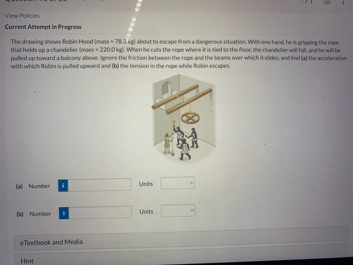 View Policies
Current Attempt in Progress
The drawing shows Robin Hood (mass = 78.3 kg) about to escape from a dangerous situation. With one hand, he is gripping the rope
that holds up a chandelier (mass = 220.0 kg). When he cuts the rope where it is tied to the floor, the chandelier will fall, and he will be
pulled up toward a balcony above. Ignore the friction between the rope and the beams over which it slides, and find (a) the acceleration
with which Robin is pulled upward and (b) the tension in the rope while Robin escapes.
(a) Number
(b) Number
i
Hint
i
eTextbook and Media
Units
!!
Units