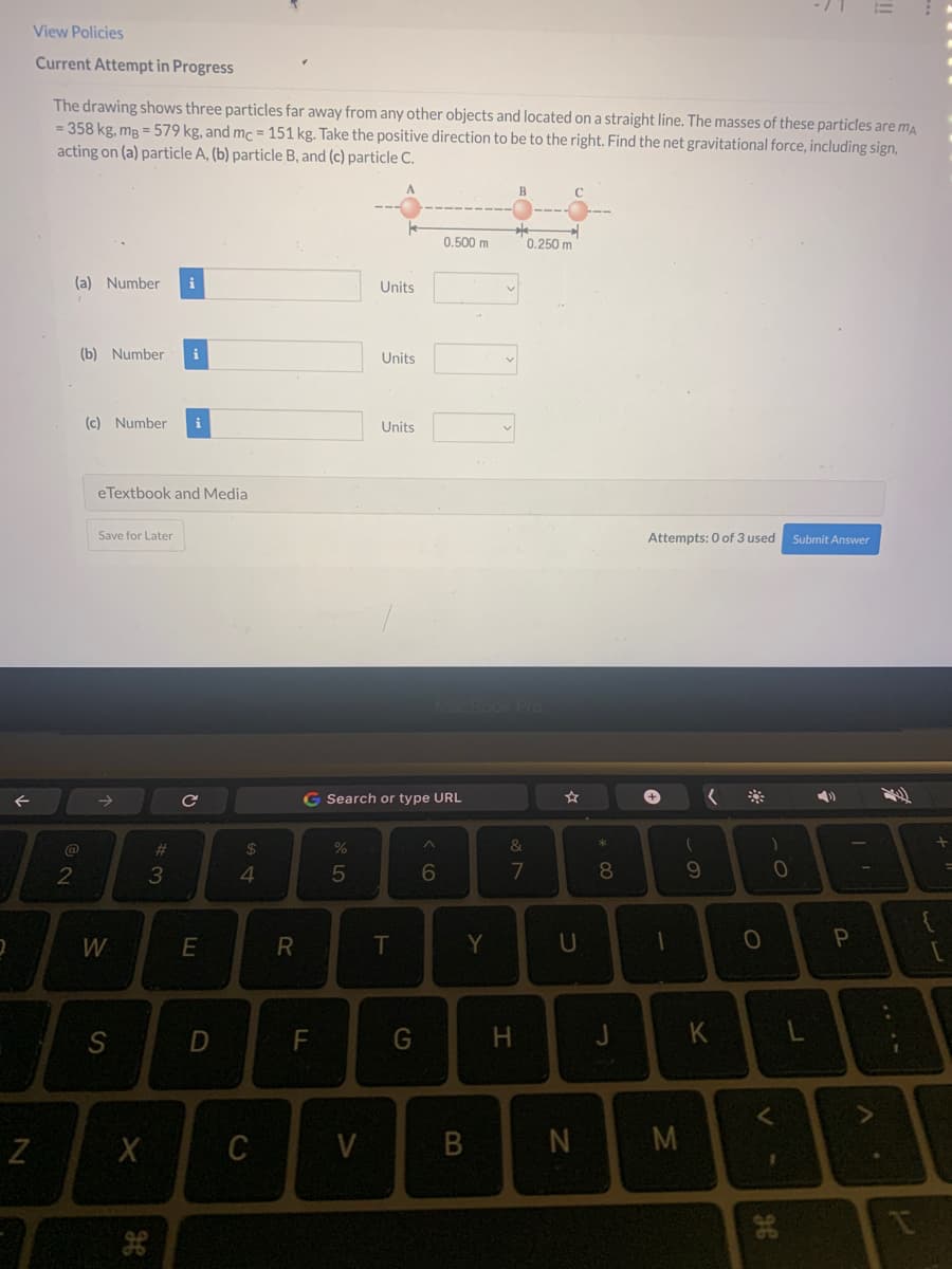 2
N
View Policies
Current Attempt in Progress
The drawing shows three particles far away from any other objects and located on a straight line. The masses of these particles are ma
= 358 kg, mg=579 kg, and mc = 151 kg. Take the positive direction to be to the right. Find the net gravitational force, including sign,
acting on (a) particle A, (b) particle B, and (c) particle C.
(a) Number i
2
(b) Number i
(c) Number i
eTextbook and Media
Save for Later
W
S
X
H
#
3
с
E
D
$
4
C
R
F
%
5
Units
V
Units
G Search or type URL
Units
T
G
0.500 m
6
Y
B
&
7
H
0.250 m
U
N
*00
8
J
Attempts: 0 of 3 used Submit Answer
+
1
M
(
9
Y
(
O
0
<
1
P
A
I
[