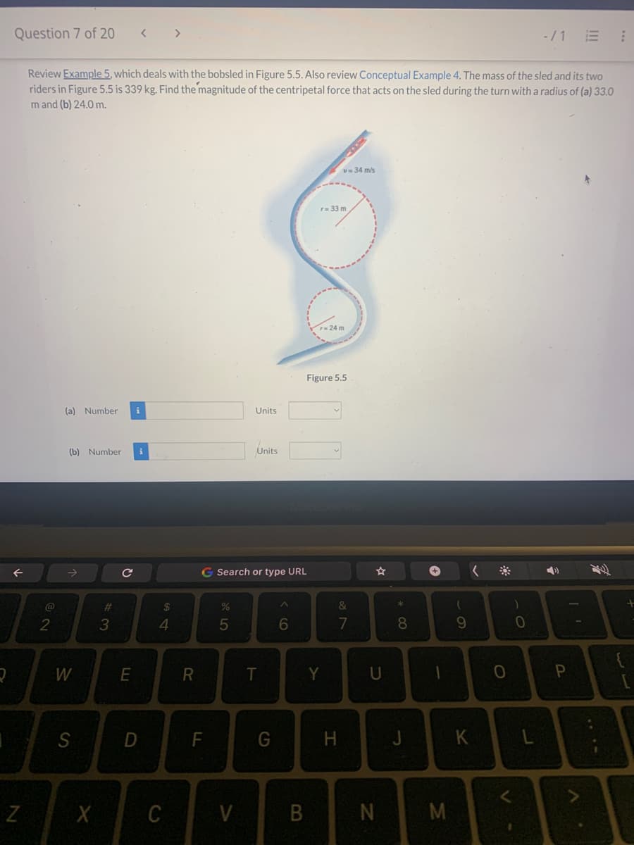 2
Question 7 of 20
↑
N
Review Example 5, which deals with the bobsled in Figure 5.5. Also review Conceptual Example 4. The mass of the sled and its two
riders in Figure 5.5 is 339 kg. Find the magnitude of the centripetal force that acts on the sled during the turn with a radius of (a) 33.0
m and (b) 24.0 m.
@
2
(a) Number
(b) Number i
W
S
X
#3
с
i
E
D
$
4
C
R
F
%
G Search or type URL
5
Units
V
Units
T
G
^
6
B
v=34 m/s
r= 33 m
r= 24 m
Figure 5.5
Y
&
7
U
N
*
+00
8
+
1
M
(
9
K
(
O
)
<
0
-/1 E
L
4)
P
A