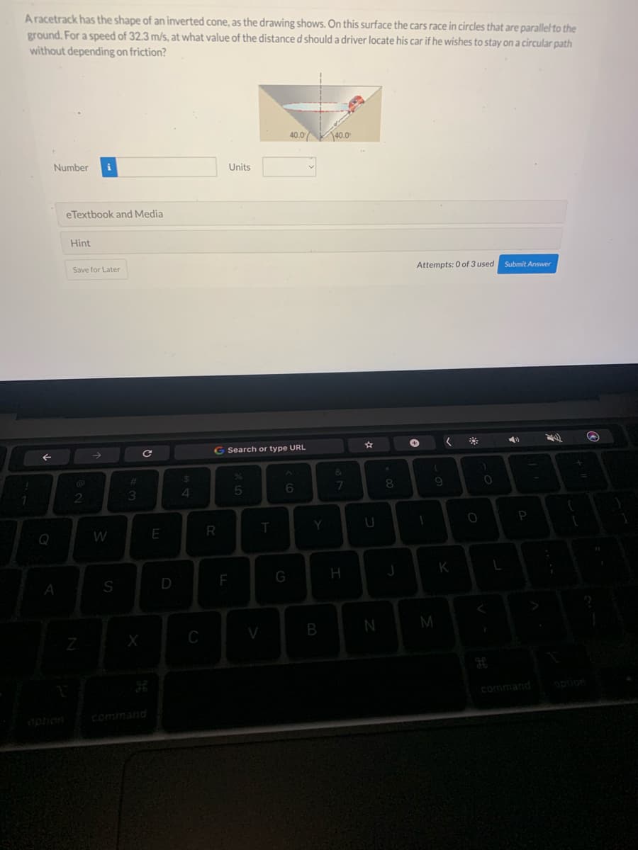 A racetrack has the shape of an inverted cone, as the drawing shows. On this surface the cars race in circles that are parallel to the
ground. For a speed of 32.3 m/s, at what value of the distance d should a driver locate his car if he wishes to stay on a circular path
without depending on friction?
1
←
Q
Number
A
eTextbook and Media
Hint
Save for Later
2
Z
W
S
#3
X
C
E
D
69 4
C
Units
R
G Search or type URL
F
5
T
V
40.0 40.0
6
G
Y
&
7
H
☆
U
N
*
00
8
J
Attempts: 0 of 3 used
+
1
(
M
9
(
K
O
)
0
<
L
Submit Answer
P
24)
;
{
T
B
1