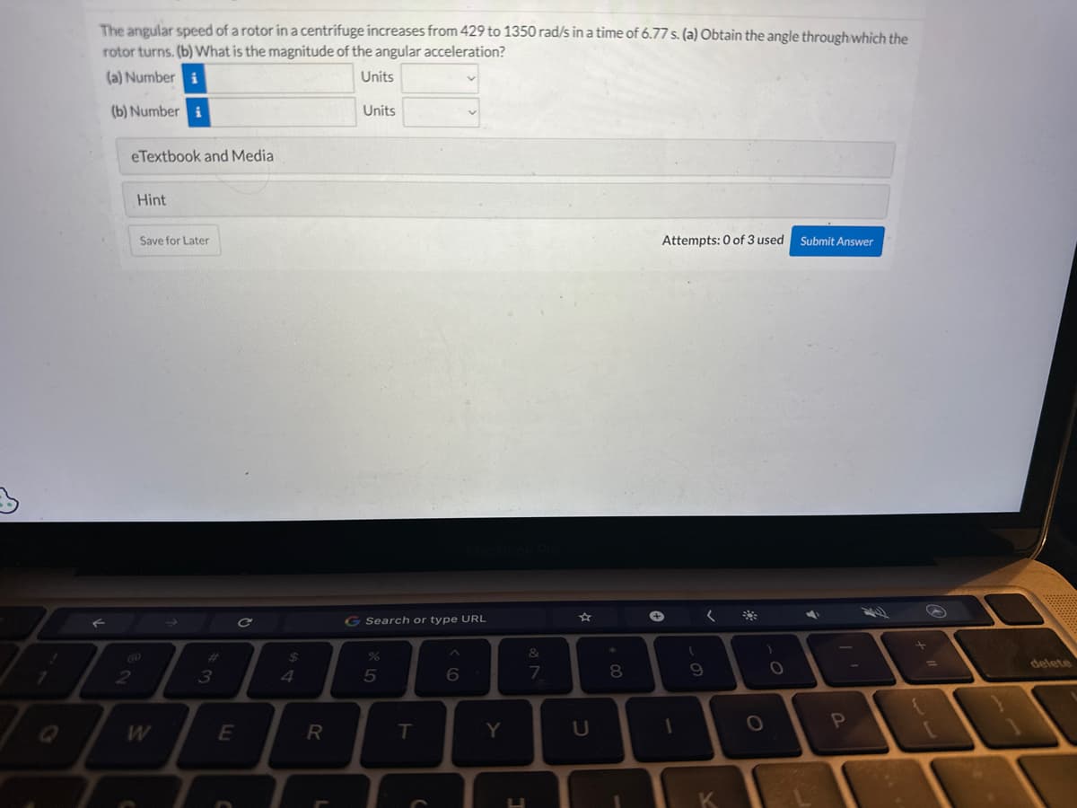 The angular speed of a rotor in a centrifuge increases from 429 to 1350 rad/s in a time of 6.77 s. (a) Obtain the angle through which the
rotor turns. (b) What is the magnitude of the angular acceleration?
(a) Number i
Units
(b) Number i
eTextbook and Media
2
Hint
Save for Later
W
3
E
C
C
$
4
R
L
Units
G Search or type URL
%
5
T
C
6
Y
U
&
7
☆
U
* 00
8
Attempts: 0 of 3 used
+
1
(
9
(
K
O
O
Submit Answer
P
+
L
delete