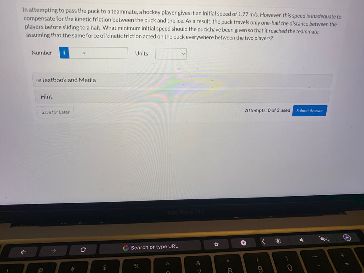 In attempting to pass the puck to a teammate, a hockey player gives it an initial speed of 1.77 m/s. However, this speed is inadequate to
compensate for the kinetic friction between the puck and the ice. As a result, the puck travels only one-half the distance between the
players before sliding to a halt. What minimum initial speed should the puck have been given so that it reached the teammate,
assuming that the same force of kinetic friction acted on the puck everywhere between the two players?
F
Number i
eTextbook and Media
Hint
Save for Later
@
#
с
$
Units
MacBook Pro
G Search or type URL
%
&
7
☆
8
Attempts: 0 of 3 used Submit Answer
+
(
0
A