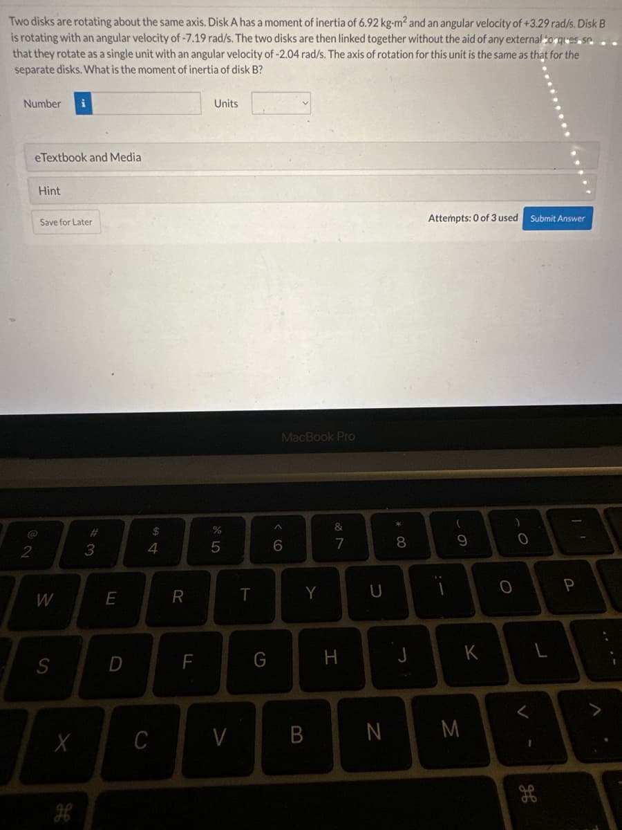 Two disks are rotating about the same axis. Disk A has a moment of inertia of 6.92 kg-m² and an angular velocity of +3.29 rad/s. Disk B
is rotating with an angular velocity of -7.19 rad/s. The two disks are then linked together without the aid of any external toques se
that they rotate as a single unit with an angular velocity of -2.04 rad/s. The axis of rotation for this unit is the same as that for the
separate disks. What is the moment of inertia of disk B?
Number
2
eTextbook and Media
Hint
Save for Later
W
S
X
дв
#
3
E
D
$
4
C
R
F
Units
%
5
V
T
G
MacBook Pro
^
6
Y
B
&
7
H
U
* 00
8
J
Attempts: 0 of 3 used
i
(
9
N M
K
O
O
Submit Answer
V
30
P
H
A