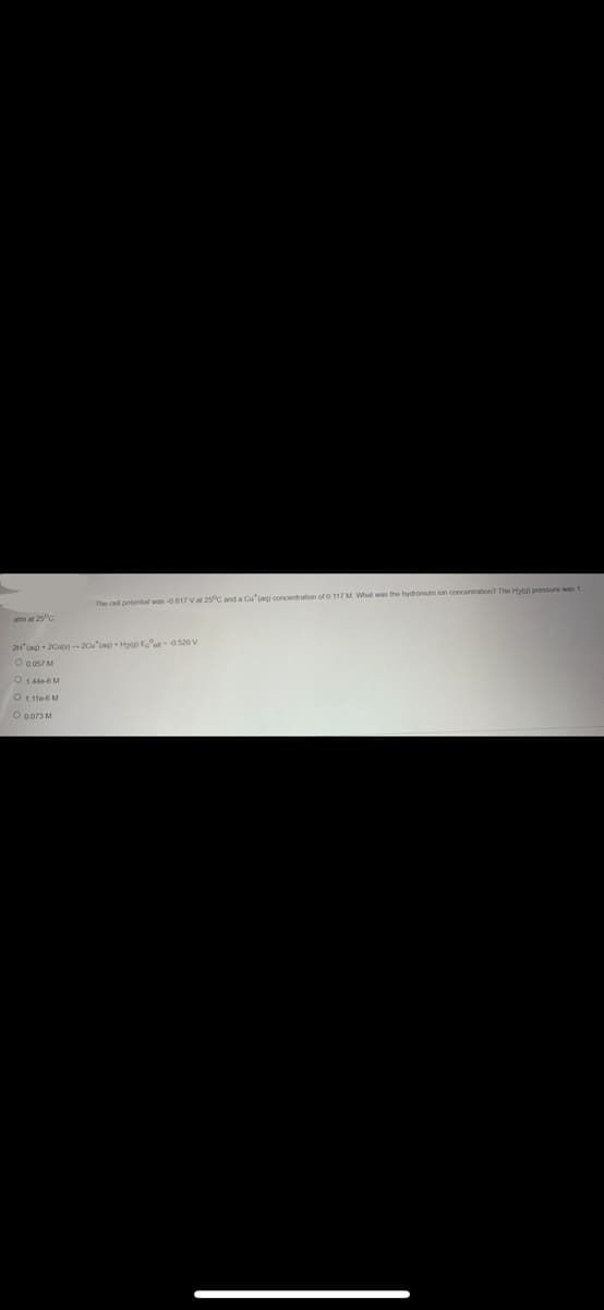 The cell potential was -0.817 V at 25°C and a Cu (aq) concentration of 0.117 M. What was the hydronium ion concentration? The Hyla) pressure was 1
2H(aq) + 2Cu(s)-20u (aq) + Hyla) Ecell -0.520 V
O 0.057 M
O 1.440-6 M
O 1.1166 M
O 0.073 M