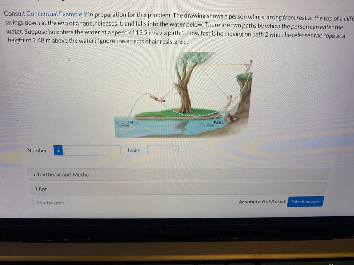 Consult Conceptual Example 9 in preparation for this problem. The drawing shows a person who, starting from rest at the top of a cliff,
swings down at the end of a rope, releases it, and falls into the water below. There are two paths by which the person can enter the
water. Suppose he enters the water at a speed of 13.5 m/s via path 1. How fast is he moving on path 2 when he releases the rope at a
height of 2.48 m above the water? Ignore the effects of air resistance.
Number i
eTextbook and Media
Hint
Save for Later
Path 2
Units
Path 1
Attempts: 0 of 3 used
Submit Answer