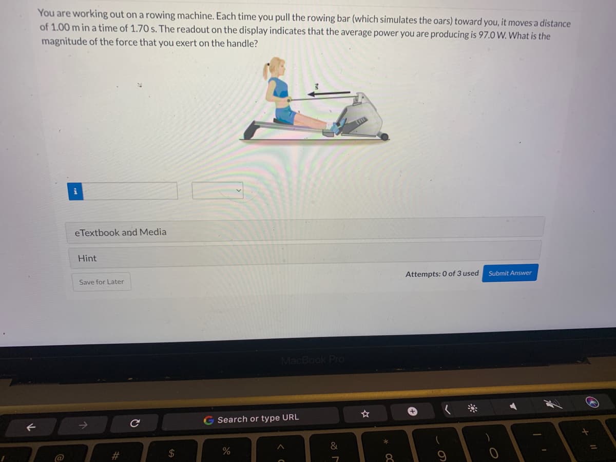 F
You are working out on a rowing machine. Each time you pull the rowing bar (which simulates the oars) toward you, it moves a distance
of 1.00 m in a time of 1.70 s. The readout on the display indicates that the average power you are producing is 97.0 W. What is the
magnitude of the force that you exert on the handle?
eTextbook and Media
Hint
Save for Later
с
$
MacBook Pro
G Search or type URL
%
C
&
7
☆
*
8
Attempts: 0 of 3 used Submit Answer
+
(
+
✔