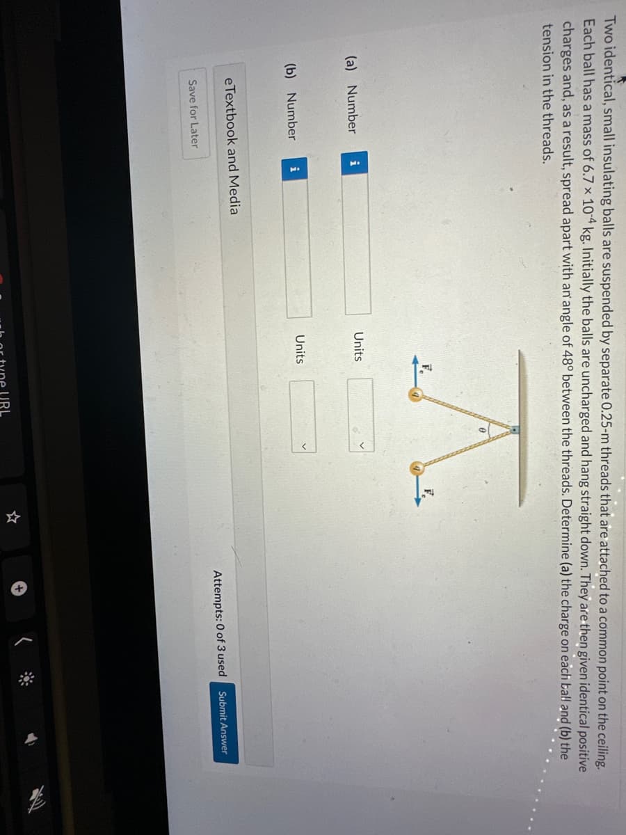 Two identical, small insulating balls are suspended by separate 0.25-m threads that are attached to a common point on the ceiling.
Each ball has a mass of 6.7 x 10-4 kg. Initially the balls are uncharged and hang straight down. They are then given identical positive
charges and, as a result, spread apart with an angle of 48° between the threads. Determine (a) the charge on each ball and (b) the
tension in the threads.
(a) Number
(b) Number
i
Save for Later
i
eTextbook and Media
A
F.
Units
Units
Attempts: 0 of 3 used
Submit Answer