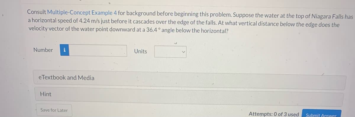 Consult Multiple-Concept Example 4 for background before beginning this problem. Suppose the water at the top of Niagara Falls has
a horizontal speed of 4.24 m/s just before it cascades over the edge of the falls. At what vertical distance below the edge does the
velocity vector of the water point downward at a 36.4° angle below the horizontal?
Number
eTextbook and Media
Hint
Save for Later
Units
Attempts: 0 of 3 used
Submit Answer