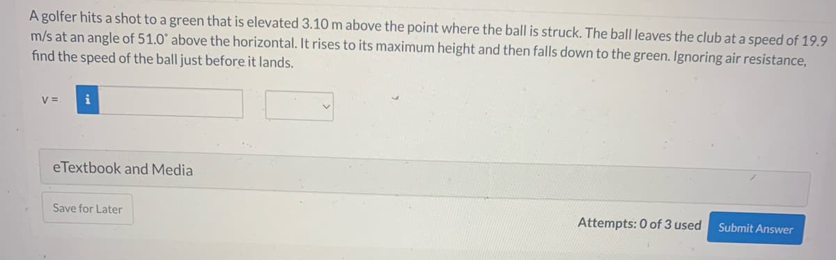 A golfer hits a shot to a green that is elevated 3.10 m above the point where the ball is struck. The ball leaves the club at a speed of 19.9
m/s at an angle of 51.0° above the horizontal. It rises to its maximum height and then falls down to the green. Ignoring air resistance,
find the speed of the ball just before it lands.
V =
i
eTextbook and Media
Save for Later
Attempts: 0 of 3 used
Submit Answer