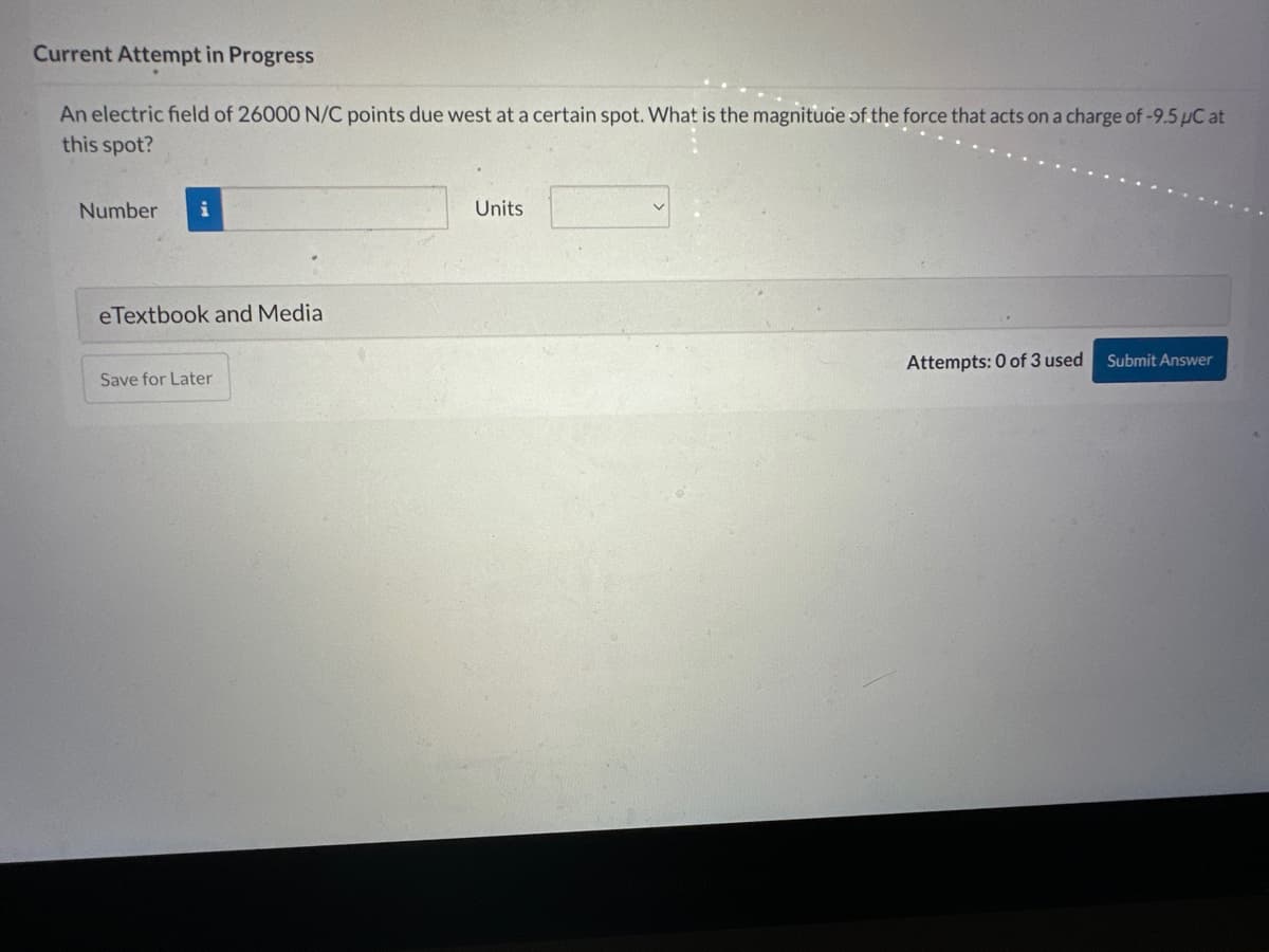 Current Attempt in Progress
An electric field of 26000 N/C points due west at a certain spot. What is the magnitude of the force that acts on a charge of -9.5 µC at
this spot?
Number i
eTextbook and Media
Save for Later
Units
Attempts: 0 of 3 used
Submit Answer