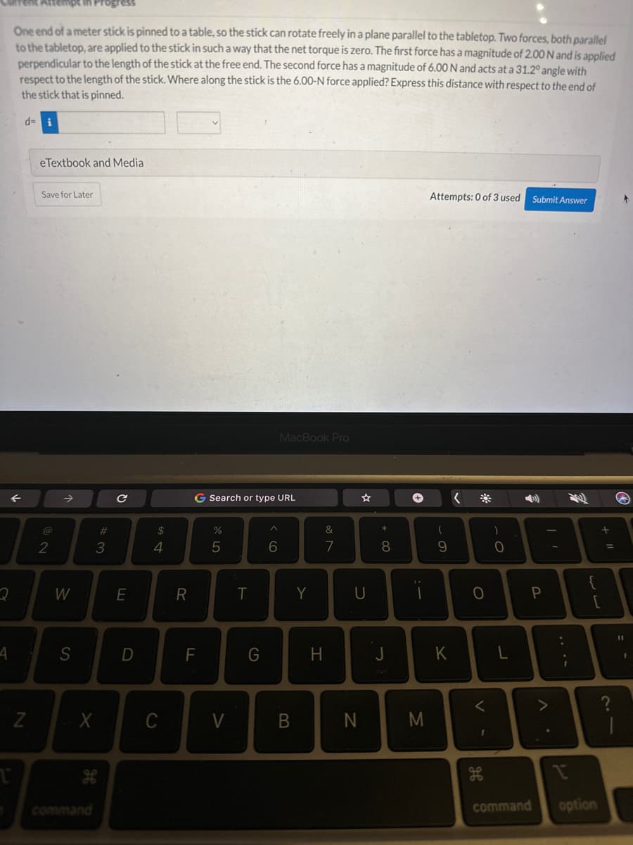 4
One end of a meter stick is pinned to a table, so the stick can rotate freely in a plane parallel to the tabletop. Two forces, both parallel
to the tabletop, are applied to the stick in such a way that the net torque is zero. The first force has a magnitude of 2.00 N and is applied
perpendicular to the length of the stick at the free end. The second force has a magnitude of 6.00 N and acts at a 31.2° angle with
respect to the length of the stick. Where along the stick is the 6.00-N force applied? Express this distance with respect to the end of
the stick that is pinned.
d= i
←
N
eTextbook and Media
Save for Later
2
W
S
X
#3
с
E
D
54
$
C
R
G Search or type URL
F
%
5
V
T
G
MacBook Pro
^
6
B
Y
&
7
H
U
N
* 00
8
+
}.
:-
M
Attempts: 0 of 3 used
69
K
<
O
<
1
)
0
L
Submit Answer
€
P
11
>
:
r
{
لاله
command option
+
+ 11
=
+
11
-