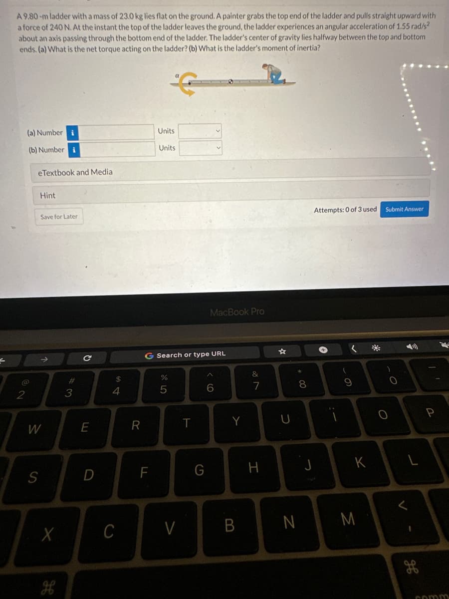 =
A 9.80-m ladder with a mass of 23.0 kg lies flat on the ground. A painter grabs the top end of the ladder and pulls straight upward with
a force of 240 N. At the instant the top of the ladder leaves the ground, the ladder experiences an angular acceleration of 1.55 rad/s²
about an axis passing through the bottom end of the ladder. The ladder's center of gravity lies halfway between the top and bottom
ends. (a) What is the net torque acting on the ladder? (b) What is the ladder's moment of inertia?
(a) Number i
(b) Number i
@
2
eTextbook and Media
Hint
S
Save for Later
W
X
3
с
E
$
4
C
R
Units
F
Units
G Search or type URL
67 50
%
5
V
T
MacBook Pro
G
6
Y
B
&
7
I
U
* 00
N
8
J
Attempts: 0 of 3 used
+
(
(
9
K
M
*
Submit Answer
O
O
<
H
I'
P
comm