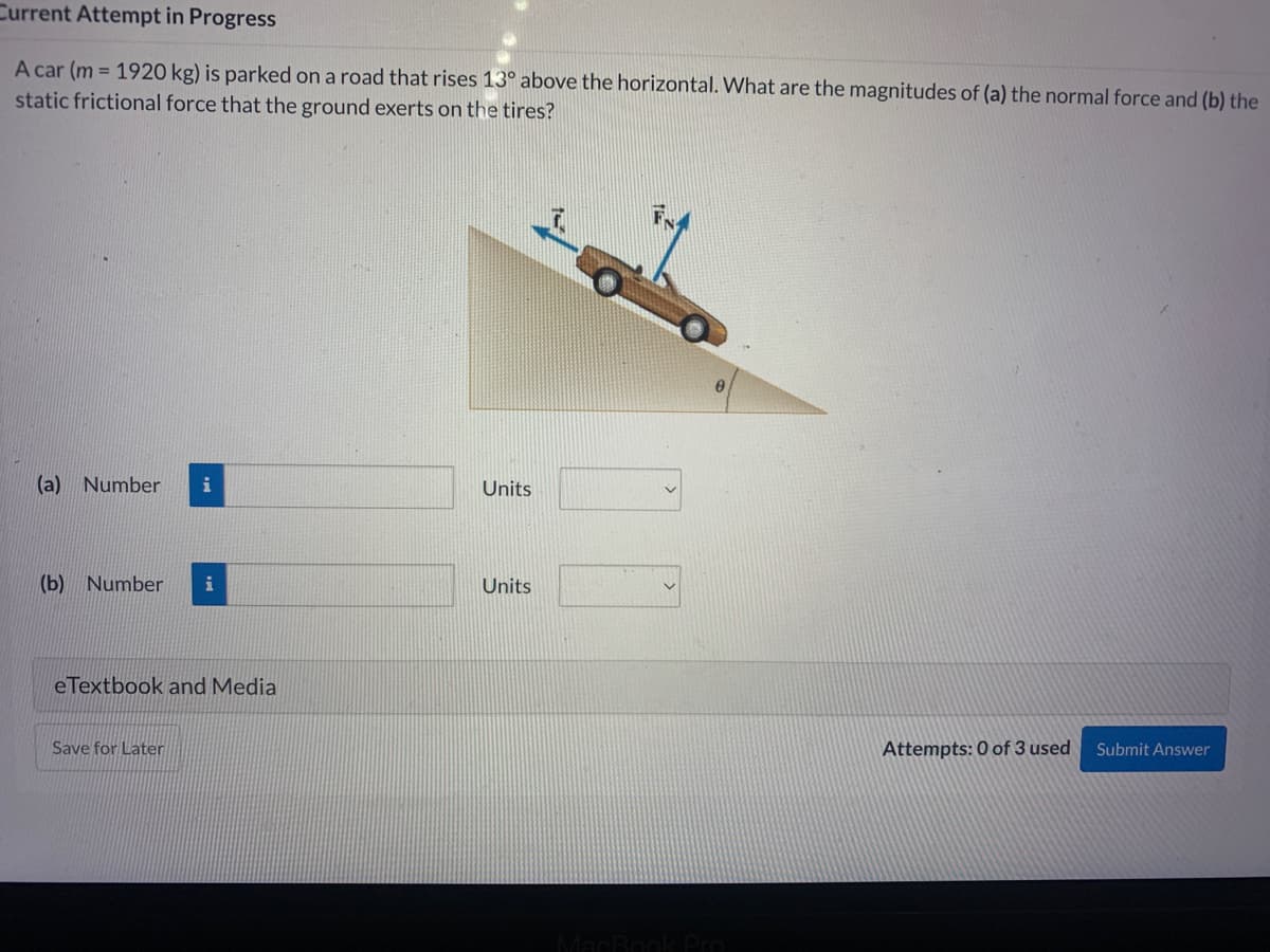 Current Attempt in Progress
A car (m= 1920 kg) is parked on a road that rises 13° above the horizontal. What are the magnitudes of (a) the normal force and (b) the
static frictional force that the ground exerts on the tires?
(a) Number i
(b) Number i
eTextbook and Media
Save for Later
Units
Units
MacBook Pro
Attempts: 0 of 3 used
Submit Answer