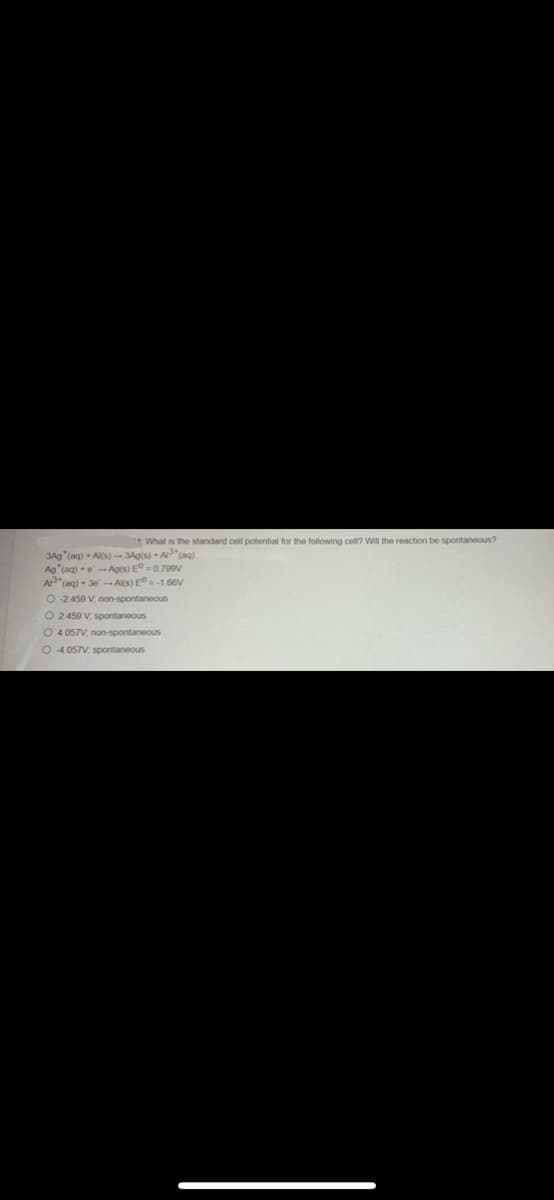 What is the standard cell potential for the following cell? Will the reaction be spontaneous?
3Ag (aq) + Al(s)-3Ag(s) + A³(aq)
Ag (aq) e-Ag(s) E°= 0.799V
A (aq) + 3e-Al(s) E° -1.66V
O -2.459 V, non-spontaneous
O 2.459 V, spontaneous
O 4.057V, non-spontaneous
O4.057V, spontaneous