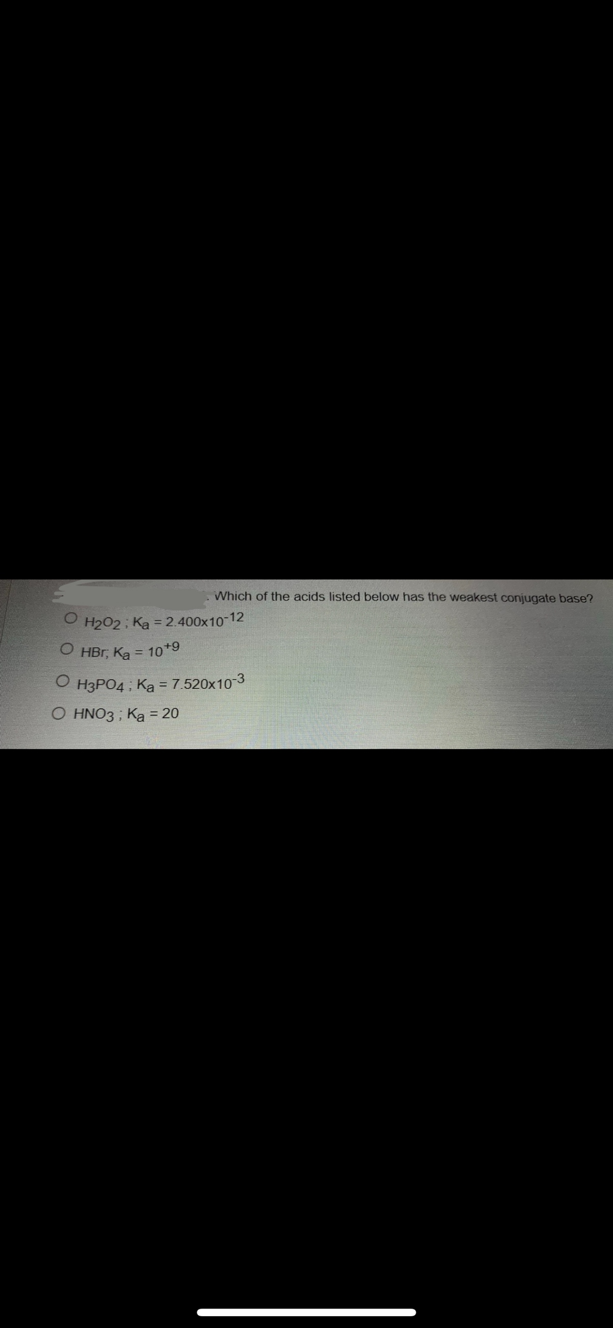 Which of the acids listed below has the weakest conjugate base?
O
O HBr, K₂ = 10+9
O H3PO4; K₂ = 7.520x10-3
O HNO3; Ka = 20
H2O2; Ka = 2.400x10-12