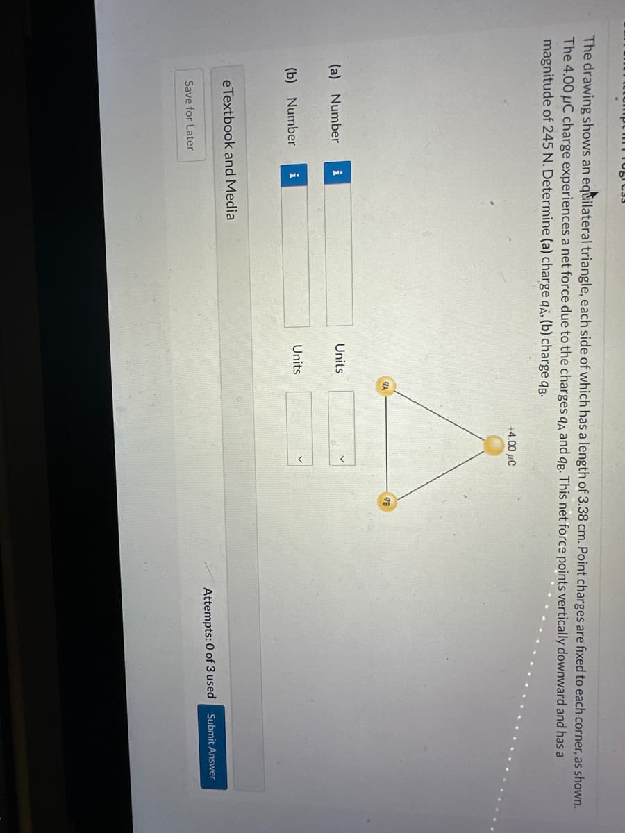 The drawing shows an equilateral triangle, each side of which has a length of 3.38 cm. Point charges are fixed to each corner, as shown.
The 4.00 µC charge experiences a net force due to the charges qA and qB. This net force points vertically downward and has a
magnitude of 245 N. Determine (a) charge qA, (b) charge qB.
(a) Number
(b) Number
Togre33
Save for Later
i
i
eTextbook and Medial
Units
Units
4A
+4.00 μC
Attempts: 0 of 3 used
Submit Answer