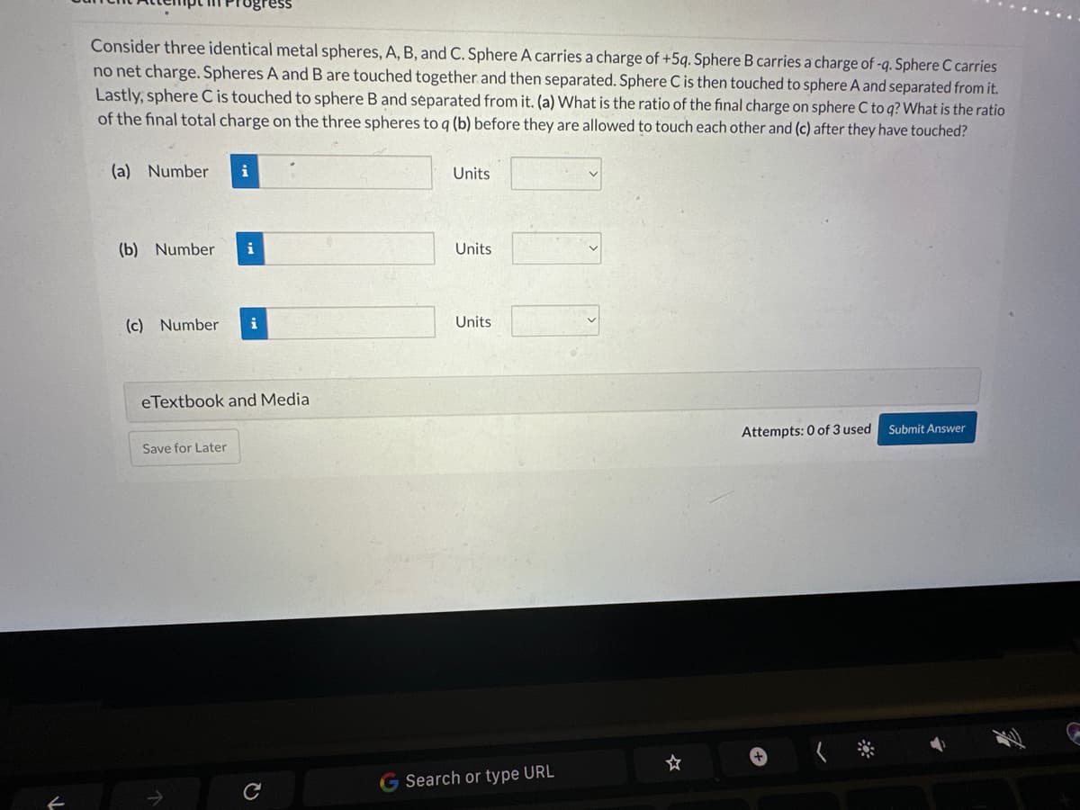 Consider three identical metal spheres, A, B, and C. Sphere A carries a charge of +5q. Sphere B carries a charge of -q. Sphere C carries
no net charge. Spheres A and B are touched together and then separated. Sphere C is then touched to sphere A and separated from it.
Lastly, sphere C is touched to sphere B and separated from it. (a) What is the ratio of the final charge on sphere C to q? What is the ratio
of the final total charge on the three spheres to q (b) before they are allowed to touch each other and (c) after they have touched?
(a) Number i
(b) Number i
(c) Number i
eTextbook and Media
Save for Later
C
Units
Units
Units
G Search or type URL
Attempts: 0 of 3 used
Submit Answer