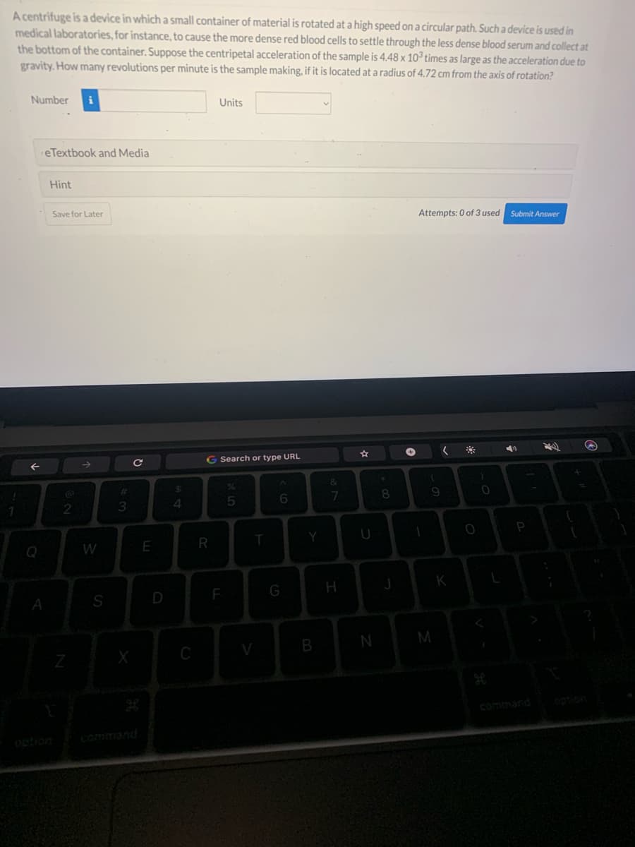 A centrifuge is a device in which a small container of material is rotated at a high speed on a circular path. Such a device is used in
medical laboratories, for instance, to cause the more dense red blood cells to settle through the less dense blood serum and collect at
the bottom of the container. Suppose the centripetal acceleration of the sample is 4.48 x 103 times as large as the acceleration due to
gravity. How many revolutions per minute is the sample making, if it is located at a radius of 4.72 cm from the axis of rotation?
1
Number
Q
reTextbook and Media
A
Hint
Save for Later
@
2
Z
→
W
S
w #
3
X
C
с
E
D
$
4
C
Units
G Search or type URL
R
F
%
5
T
V
6
G
Y
B
&
7
H
U
N
8
J
+
Attempts: 0 of 3 used Submit Answer
1
9
M
(
K
O
)
0
L
P
(
T