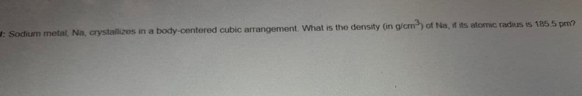 J: Sodium metal, Na, crystallizes in a body-centered cubic arrangement. What is the density (in g/cm3) of Na, if its atomic radius is 185.5 pm?