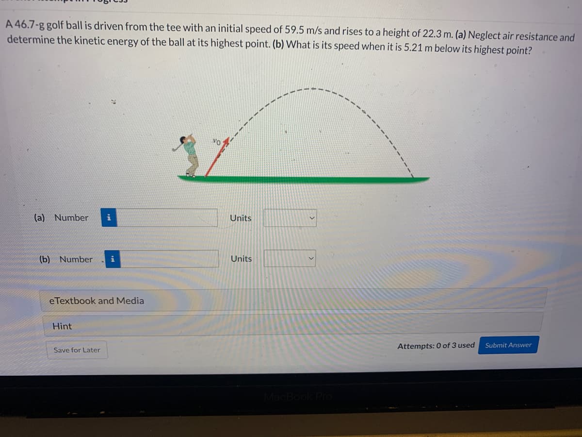 A 46.7-g golf ball is driven from the tee with an initial speed of 59.5 m/s and rises to a height of 22.3 m. (a) Neglect air resistance and
determine the kinetic energy of the ball at its highest point. (b) What is its speed when it is 5.21 m below its highest point?
(a) Number i
(b) Number
eTextbook and Media
Hint
Save for Later
Units
Units
MacBook Pro
Attempts: 0 of 3 used
Submit Answer