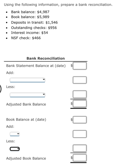 Using the following information, prepare a bank reconciliation.
• Bank balance: $4,987
• Book balance: $5,989
• Deposits in transit: $1,546
• Outstanding checks: $956
• Interest income: $54
• NSF check: $466
Bank Reconciliation
Bank Statement Balance at (date)
Add:
Less:
Adjusted Bank Balance
Book Balance at (date)
Add:
Less:
Adjusted Book Balance
000