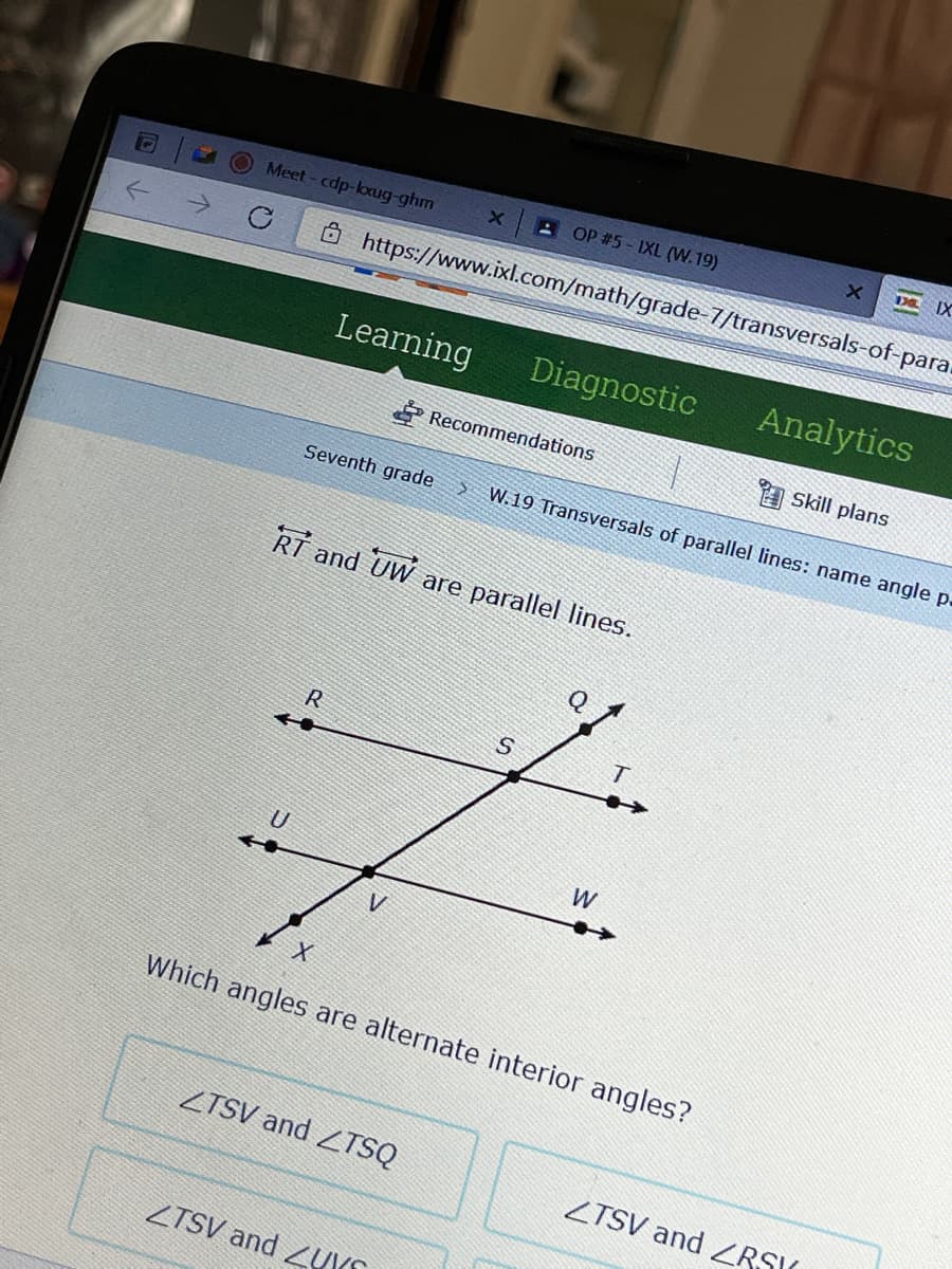 DE IX
A OP #5- IXL (W.19)
Meet - cdp-loxug-ghm
Ô https://www.ixl.com/math/grade-7/transversals-of-para.
Learning
Diagnostic
Analytics
Recommendations
A Skill plans
Seventh grade
W.19 Transversals of parallel lines: name angle p.
RT and UW are parallel lines.
R
U
W
Which angles are alternate interior angles?
ZTSV and ZTSQ
ZTSV and ZRSIK
ZTSV and ZUKS
