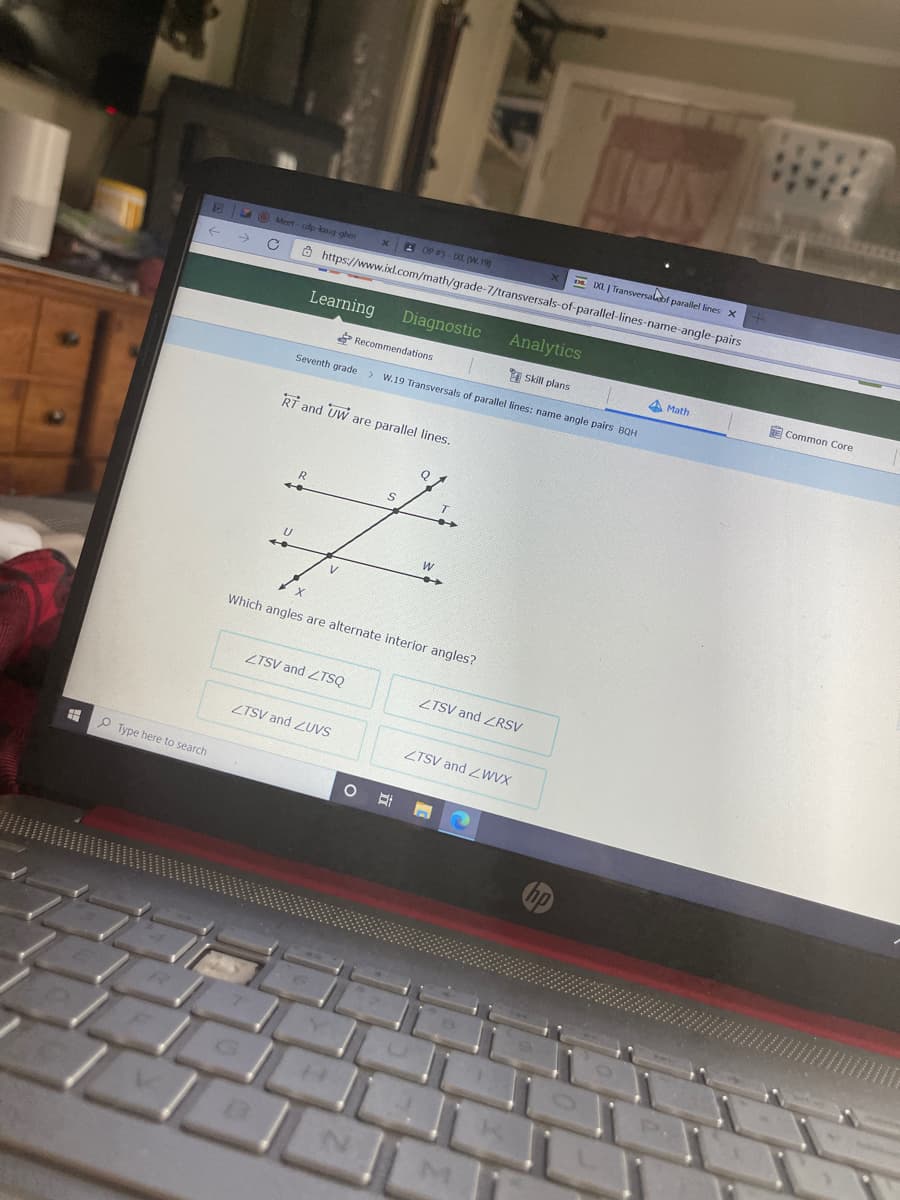 E DL J Transversalabf parallel lines x
Meet cdp-loug-ghm
xB OP 5 DL. (W. 19)
->
Ô https://www.ixl.com/math/grade-7/transversals-of-parallel-lines-name-angle-pairs
Learning
Diagnostic
Analytics
Recommendations
Skill plans
A Math
E Common Core
Seventh grade
> W.19 Transversals of parallel lines: name angle pairs BQH
RT and UW are parallel lines.
Which angles are alternate interior angles?
ZTSV and ZTSQ
ZTSV and ZRSV
ZTSV and ZUVS
ZTSV and ZWVX
P Type here to search
