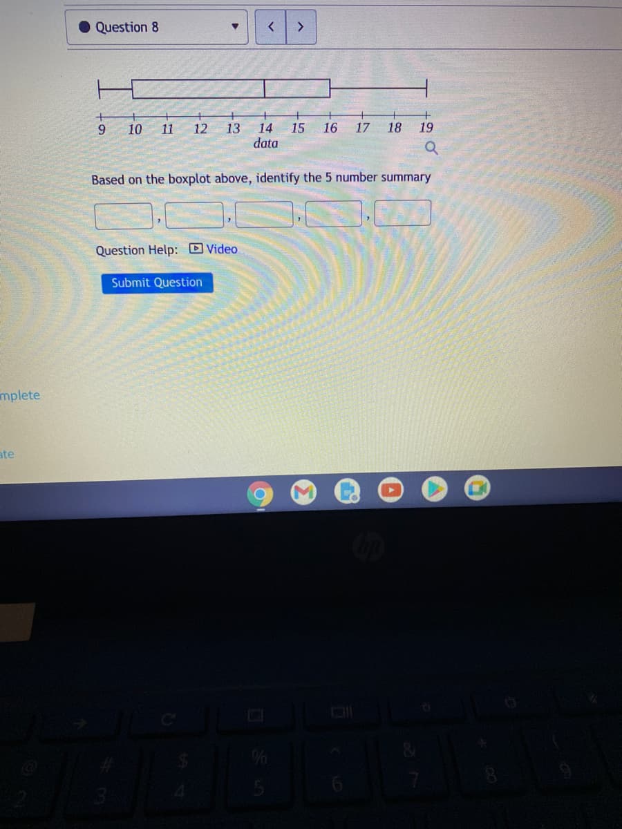 Question 8
<>
10 11
18
19
14
15
data
9.
12
13
16
17
Based on the boxplot above, identify the 5 number summary
Question Help: Video
Submit Question
mplete
ate
