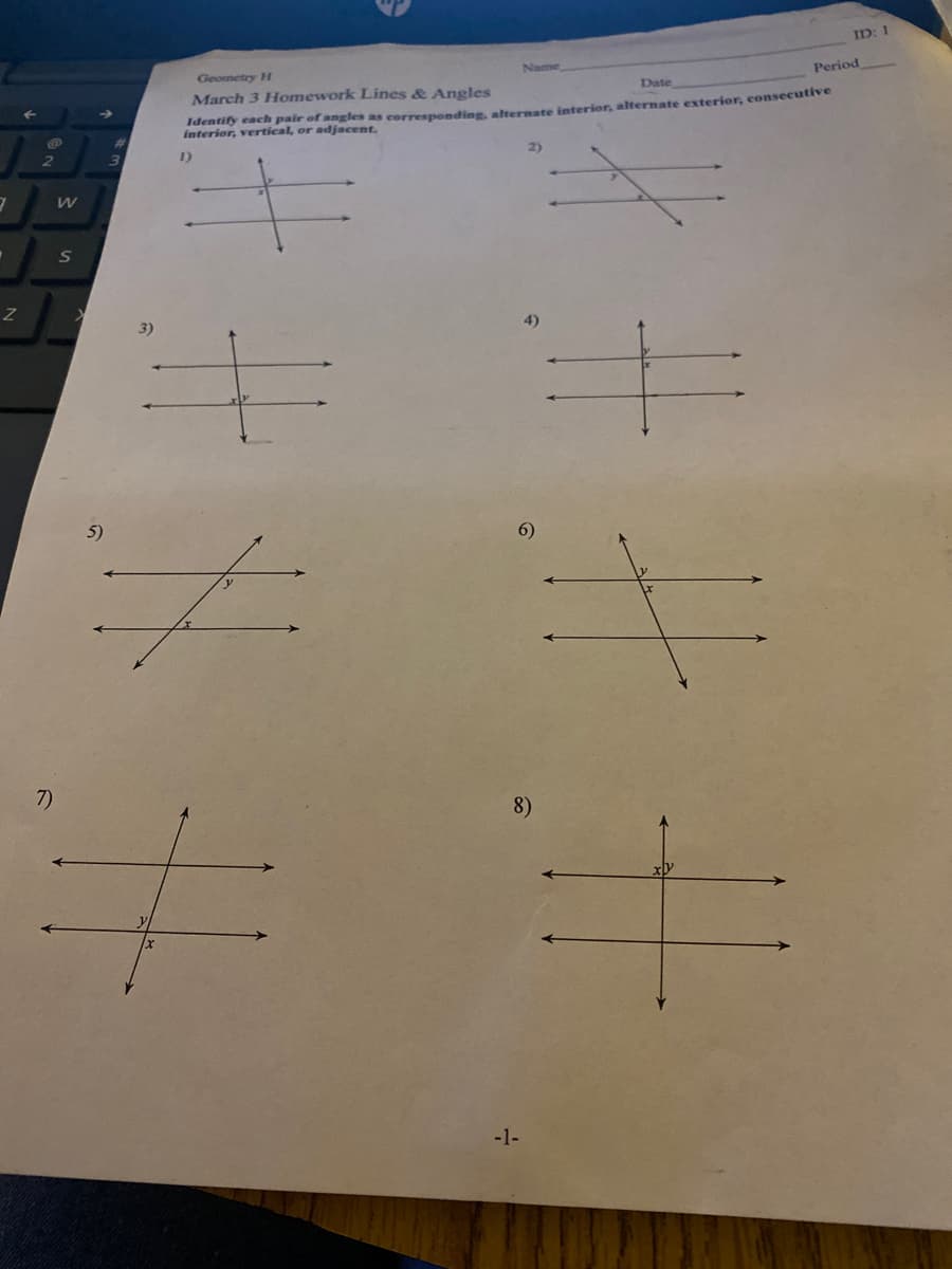 ID: 1
Name
Period
Geometry H
Date
Identify each pair of angles as corresponding, alternate interior, alternate exterior, consecutive
interior, vertical, or adjacent.
March 3 Homework Lines & Angles
2)
1)
S
4)
5)
6)
7)
8)
-1-
