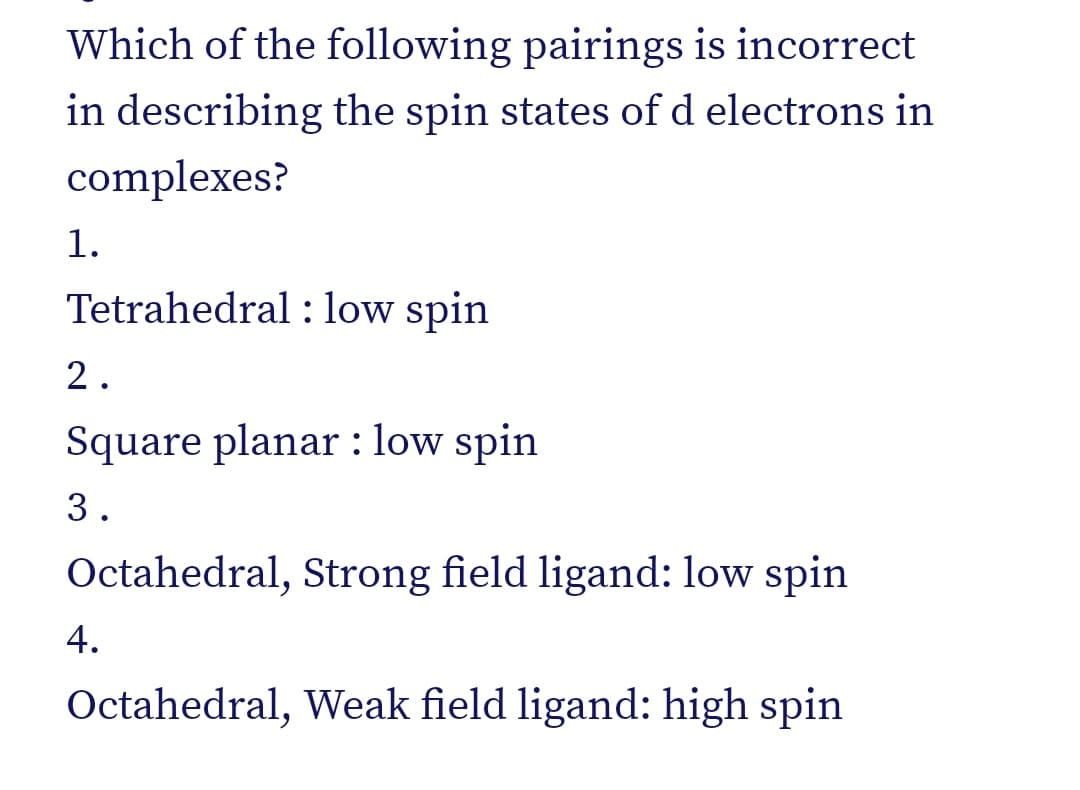 Which of the following pairings is incorrect
in describing the spin states of d electrons in
complexes?
1.
Tetrahedral : low spin
2.
Square planar: low spin
3.
Octahedral, Strong field ligand: low spin
4.
Octahedral, Weak field ligand: high spin
