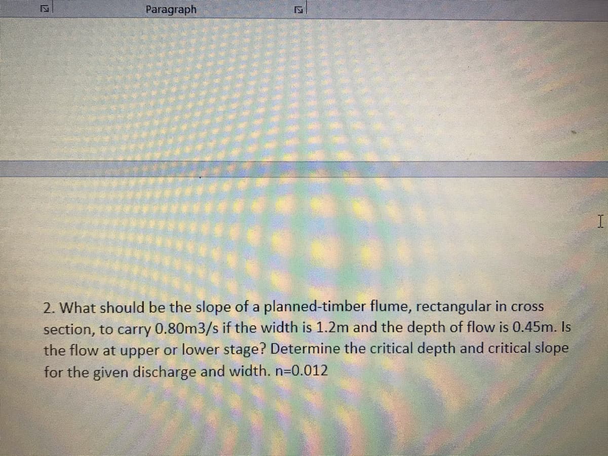 Paragraph
2. What should be the slope of a planned-timber flume, rectangular in cross
section, to carry 0.80m3/s if the width is 1.2m and the depth of flow is 0.45m. Is
the flow at upper or lower stage? Determine the critical depth and critical slope
for the given discharge and width. n-0.012
