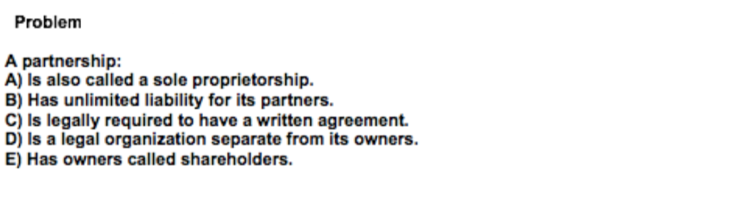 Problem
A partnership:
A) Is also called a sole proprietorship.
B) Has unlimited liability for its partners.
C) Is legally required to have a written agreement.
D) Is a legal organization separate from its owners.
E) Has owners called shareholders.
