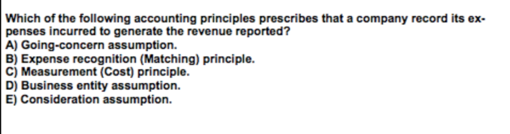 Which of the following accounting principles prescribes that a company record its ex-
penses incurred to generate the revenue reported?
A) Going-concern assumption.
B) Expense recognition (Matching) principle.
C) Measurement (Cost) principle.
D) Business entity assumption.
E) Consideration assumption.
