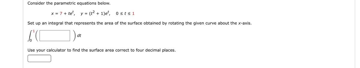 Consider the parametric equations below.
x = 7 + te", y = (t2 + 1)e", 0st<1
Set up an integral that represents the area of the surface obtained by rotating the given curve about the x-axis.
dt
Use your calculator to find the surface area correct to four decimal places.
