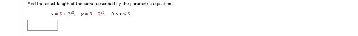 Find the exact length of the curve described by the parametric equations.
X = 5 +
y = 3 + 2t3,
0 <t< 5
